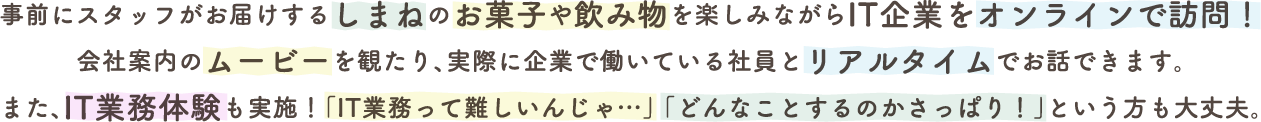 事前にスタッフがお届けするしまねのお菓子や飲み物を楽しみながらIT企業をオンラインで訪問！会社案内のムービーを観たり、実際に企業で働いている社員とリアルタイムでお話できます。また、IT業務体験も実施！「IT業務って難しいんじゃ…」「どんなことするのかさっぱり！」という方も大丈夫。