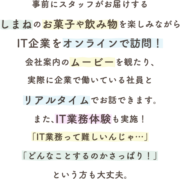 事前にスタッフがお届けするしまねのお菓子や飲み物を楽しみながらIT企業をオンラインで訪問！会社案内のムービーを観たり、実際に企業で働いている社員とリアルタイムでお話できます。また、IT業務体験も実施！「IT業務って難しいんじゃ…」「どんなことするのかさっぱり！」という方も大丈夫。
