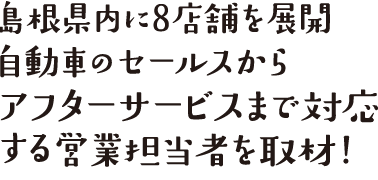 島根県内に8店舗を展開、自動車のセールからアフターサービスまで対応する営業担当者を取材！