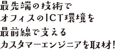最先端の技術でオフィスのICT環境を最前線で支えるカスタマーエンジニアを取材！