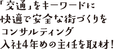 「交通」をキーワードに快適で安全な街づくりをコンサルティング、入社4年めの主任を取材！