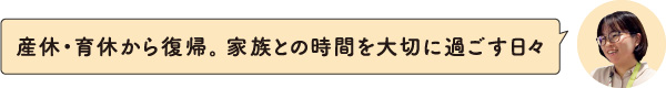 産休・育休から復帰。家族との時間を大切に過ごす日々