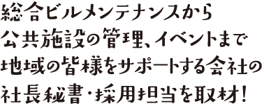 総合ビルメンテナンスから公共施設の管理、イベントまで地域の皆様をサポートする会社の社長秘書・採用担当を取材！