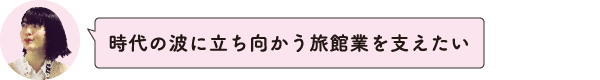 時代の波に立ち向かう旅館業を支えたい