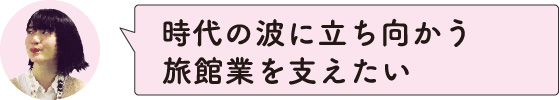 時代の波に立ち向かう旅館業を支えたい