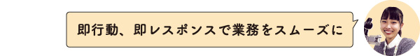 即行動、即レスポンスで業務をスムーズに