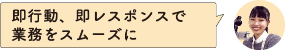 即行動、即レスポンスで業務をスムーズに