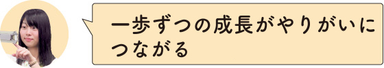 一歩ずつの成長がやりがいにつながる