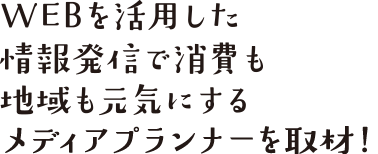 WEBを活用した情報発信で消費も地域も元気にするメディアプランナーを取材！