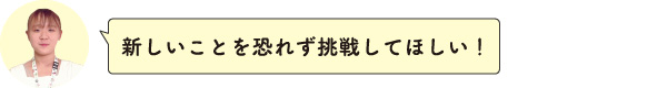 新しいことを恐れず挑戦してほしい！