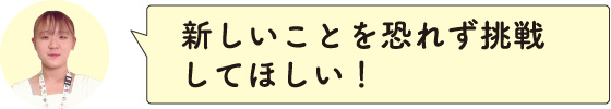 新しいことを恐れず挑戦してほしい！