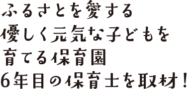 ふるさとを愛する優しく元気な子どもを育てる保育園、6年目の保育士を取材！