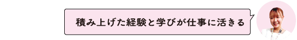積み上げた経験と学びが仕事に活きる