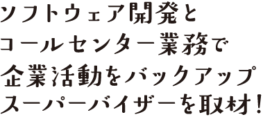 ソフトウェア開発とコールセンター業務で企業活動をバックアップ、スーパーバイザーを取材！