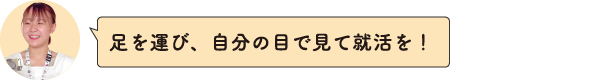 足を運び、自分の目で見て就活を！