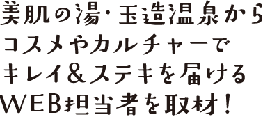 美肌の湯・玉造温泉からコスメやカルチャーでキレイ＆ステキを届けるWEB担当者を取材！