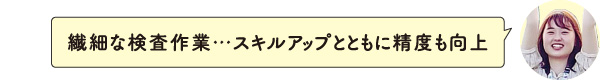 繊細な検査作業･･･スキルアップとともに精度も向上