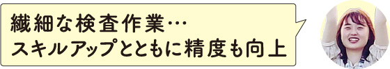 繊細な検査作業･･･スキルアップとともに精度も向上