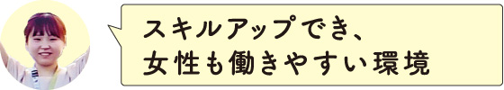 スキルアップでき、女性も働きやすい環境