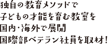 独自の教育メソッドで子どもの才能を育む教室を国内・海外で展開、国際部ベテラン社員を取材！