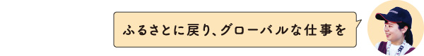 ふるさとに戻り、グローバルな仕事を