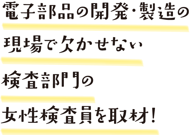 電子部品の開発・製造の現場で欠かせない検査部門の女性検査員を取材！
