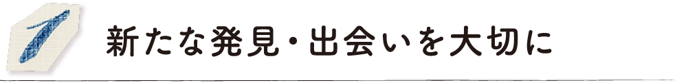 新たな発見・出会いを大切に