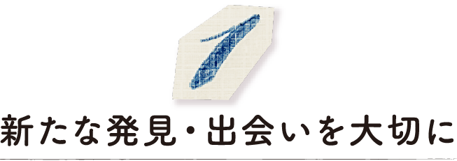 新たな発見・出会いを大切に