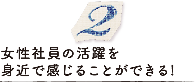 女性社員の活躍を身近で感じることができる！