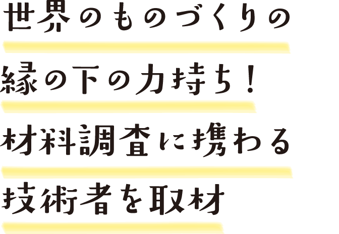 世界のものづくりの縁の下の力持ち！材料調査に携わる技術者を取材