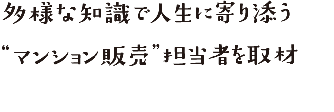 多様な知識で人生に寄り添う“マンション販売”担当者を取材
