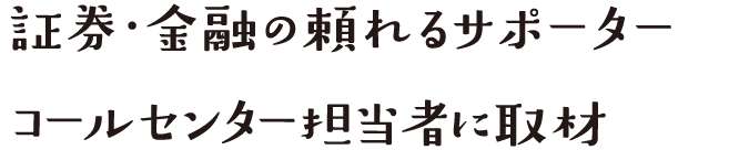 証券・金融の頼れるサポーターコールセンター担当者に取材