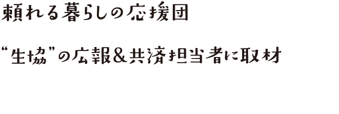 頼れる暮らしの応援団“ 生協”の広報&共済担当者に取材