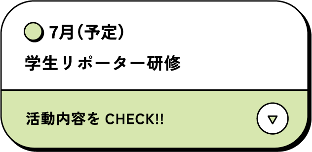 7月（予定） 学生リポーター研修 活動内容をCHECK‼