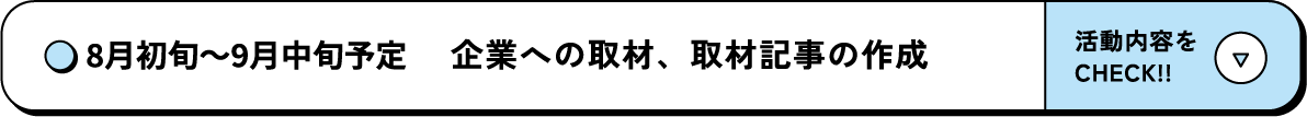 8月初旬～9月中旬予定 企業への取材、取材記事の作成 活動内容をCHECK‼