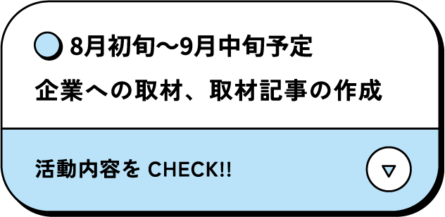 8月初旬～9月中旬予定 企業への取材、取材記事の作成 活動内容をCHECK‼
