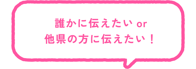 誰かに伝えたい or 他県の方に伝えたい！